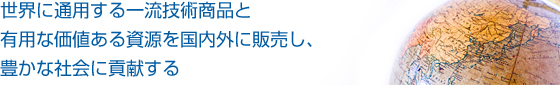 世界に通用する一流技術商品と有用な価値ある資源を国内外に販売し、豊かな社会に貢献する