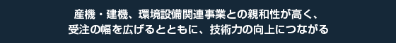 産機・建機、環境設備関連事業との親和性が高く、受注の幅を広げるとともに、技術力の向上につながる