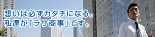 想いは必ずカタチになる。私達が「ラサ商事」です。